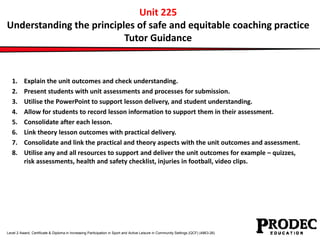 Unit 225 
Understanding the principles of safe and equitable coaching practice 
Tutor Guidance 
1. Explain the unit outcomes and check understanding. 
2. Present students with unit assessments and processes for submission. 
3. Utilise the PowerPoint to support lesson delivery, and student understanding. 
4. Allow for students to record lesson information to support them in their assessment. 
5. Consolidate after each lesson. 
6. Link theory lesson outcomes with practical delivery. 
7. Consolidate and link the practical and theory aspects with the unit outcomes and assessment. 
8. Utilise any and all resources to support and deliver the unit outcomes for example – quizzes, 
risk assessments, health and safety checklist, injuries in football, video clips. 
Level 2 Award, Certificate & Diploma in Increasing Participation in Sport and Active Leisure in Community Settings (QCF) (4863-26) 
 