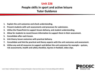 Unit 226 
People skills in sport and active leisure 
Tutor Guidance 
1. Explain the unit outcomes and check understanding. 
2. Present students with unit assessments and processes for submission. 
3. Utilise the PowerPoint to support lesson delivery, and student understanding. 
4. Allow for students to record lesson information to support them in their assessment. 
5. Consolidate after each lesson. 
6. Link theory lesson outcomes with practical delivery. 
7. Consolidate and link the practical and theory aspects with the unit outcomes and assessment. 
8. Utilise any and all resources to support and deliver the unit outcomes for example – quizzes, 
risk assessments, health and safety checklist, injuries in football, video clips. 
Level 2 Award, Certificate & Diploma in Increasing Participation in Sport and Active Leisure in Community Settings (QCF) (4863-26) 
 