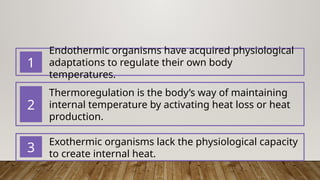 Endothermic organisms have acquired physiological
adaptations to regulate their own body
temperatures.
1
Thermoregulation is the body’s way of maintaining
internal temperature by activating heat loss or heat
production.
2
Exothermic organisms lack the physiological capacity
to create internal heat.
3
 