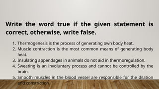 Write the word true if the given statement is
correct, otherwise, write false.
1. Thermogenesis is the process of generating own body heat.
2. Muscle contraction is the most common means of generating body
heat.
3. Insulating appendages in animals do not aid in thermoregulation.
4. Sweating is an involuntary process and cannot be controlled by the
brain.
5. Smooth muscles in the blood vessel are responsible for the dilation
and constriction.
 