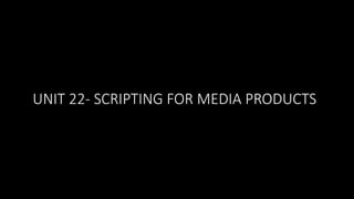 UNIT 22- SCRIPTING FOR MEDIA PRODUCTS
 