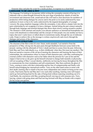 Unit 22: Task Two
Generate ideas and plan the script for a media product, in response to a client brief.
LANGUAGE TO BE USED & WHY
The language I’m looking to incorporate whilst writing the screenplay consists of having it in
elaborate code so when brought forward for the next stage of production- details of what the
environment and characters look, sound and act like will read as clear directions for members of
production whilst letting dialogue be concise and to the point so its easily understood by mass
audiences (it more so has to be vastly understood by the targeted demographic of younger
viewers). By using simplistic language within the screenplay, it also allows a deeper look into the
pairs relationship by not swapping it in heavy dialogue- instead letting the pair connect naturally
through body language and minimal dialogue that shows them slowly coming around to another.
The intention is both entertain and maybe even educate audiences as internalized homophobia nor
issues with attachment in relationships and the concept of what people owe one another are heavy
topics that aren’t vastly know or talked about in mainstream media, through the use of elaborate
code, I hope to achieve this as the message is written simplistically and clearly through the
dialogue and actions of the characters.
NARRATIVE STRUCTURE
The structure of the film is that of a non- linear, multi-stranded, 3 act narrative from the
perspective of May- diving into the pairs pasts through flashbacks between scenes held in the
present- starting with the aftermath of Terry’s death and then to scenes from the past, following
both May and Terry individually (e.g., in their childhoods/ when they first meet one another). The
three-act narrative consists of the set-up of meeting the characters and learning the basis of their
relationships, the confrontation where we learn of both characters past, with May confronting her
external conflict with characters such as her father about the pressure he’s put on her and the
impact it had on her as she grew up (he himself reluctant to change both mentally or physically-
still not accepting of May’s sexual identity, stubbornly not leaving his house throughout the film
to communicate his close mindedness and self-containment). May then confronts the ghost of
Terry, coming to terms with their relationship and her fear of companionship and finally with
herself acknowledging her internalized conflict. Terry on the other hand comes to terms with
their death, learning after to death to become more independent and content on being on her own.
Lastly, Paul learns that he and May don’t owe each other anything, learning some self-respect
and to go forward being kind for the sake of being kind without expecting something out of it.
And finally, the conclusion with May accepting herself, moving on with someone new, Terry
leaving, content with going alone and Paul moving forward with May as friends with a respect
for her as her own person.
CHARACTER BREAKDOWN
 