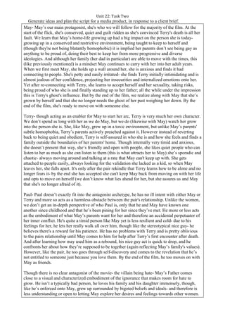 Unit 22: Task Two
Generate ideas and plan the script for a media product, in response to a client brief.
May- May’s our main protagonist, she's who we will follow for the majority of the film. At the
start of the flick, she's conserved, quiet and guilt ridden as she's convinced Terry's death is all her
fault. We learn that May’s home-life growing up had a big impact on the person she is today-
growing up in a conserved and restrictive environment, being taught to keep to herself and
(though they're not being blatantly homophobic) it is implied her parents don’t see being gay as
anything to be proud of, doing their best to keep her from more progressive and diverse
ideologies. And although her family (her dad in particular) are able to move with the times, this
(like previously mentioned) is a mindset May continues to carry with her into her adult years.
When we first meet May, she holds up a wall around her, she is anxious and finds it had
connecting to people. She's petty and easily irritated- she finds Terry initially intimidating and is
almost jealous of her confidence, projecting her insecurities and internalized emotions onto her.
Yet after re-connecting with Terry, she learns to accept herself and her sexuality, taking risks,
being proud of who she is and finally standing up to her father; all the while under the impression
this is Terry's ghost's influence. But by the end of the film, we realize along with May that she’s
grown by herself and that she no longer needs the ghost of her past weighing her down. By the
end of the film, she's ready to move on with someone else.
Terry- though acting as an enabler for May to start her arc, Terry is very much her own character.
We don’t spend as long with her as we do May, but we do (likewise with May) watch her grow
into the person she is. She, like May, grew up in a toxic environment, but unlike May’s parents'
subtle homophobia, Terry’s parents actively preached against it. However instead of reverting
back to being quiet and obedient, Terry is self-assured in who she is and how she feels and finds a
family outside the boundaries of her parents' home. Though internally very timid and anxious,
she doesn’t present that way, she’s friendly and open with people, she likes quiet people who can
listen to her as much as she can listen to them (this is what attracts her to May) she’s sporadic and
chaotic- always moving around and talking at a rate that May can't keep up with. She gets
attached to people easily, always looking for the validation she lacked as a kid, so when May
leaves her, she falls apart. It's only after the pair rekindle that Terry learns how to be alone and no
longer fears it- by the end she has accepted she can't keep May back from moving on with her life
and opts to move on herself (we don’t know what lies ahead for her, but she assures us and May
that she's no longer afraid of it).
Paul- Paul doesn’t exactly fit into the antagonist archetype, he has no ill intent with either May or
Terry and more so acts as a harmless obstacle between the pair's relationship. Unlike the women,
we don’t get an in-depth perspective of who Paul is, only that he and May have known one
another since childhood and that he’s been pining for her since they’ve met. He more or less acts
as the embodiment of what May’s parents want for her and therefore an accidental perpetuator of
her inner conflict. He's quite a timid person like May yet is less resilient and cold- due to his
feelings for her, he lets her really walk all over him, though like the stereotypical nice guy- he
believes there's a reward for his patience. He has no problems with Terry and is pretty oblivious
to the pairs relationship until May comes to him for help after Terry’s first encounter after death.
And after learning how may used him as a rebound, his nice guy act is quick to drop, and he
confronts her about how they’re supposed to be together (again reflecting May’s family's values).
However, like the pair, he too goes through self-discovery and comes to the revelation that he’s
not entitled to someone just because you love them. By the end of the film, he too moves on with
May as friends.
Though there is no clear antagonist of the movie- the villain being hate- May’s Father comes
close to a visual and characterized embodiment of the ignorance that makes room for hate to
grow. He isn’t a typically bad person, he loves his family and his daughter immensely, though,
like he’s enforced onto May, grew up surrounded by bigoted beliefs and ideals- and therefore is
less understanding or open to letting May explore her desires and feelings towards other women.
 