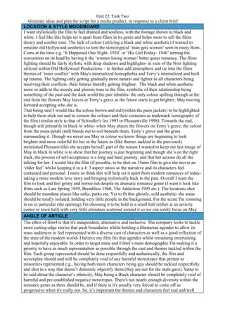 Unit 22: Task Two
Generate ideas and plan the script for a media product, in response to a client brief.
LOCATION & STYLE MOODBOARD
I want stylistically the film to feel drained and soulless, with the footage shown in black and
white. I feel like this helps set it apart from films in its genre and helps more to sell the films
dreary and somber tone. The lack of colour (utilizing a black and white aesthetic) I wanted to
emulate old Hollywood aesthetics to turn the stereotypical ‘man gets women’ seen in many Rom-
Coms at the time e.g. ‘It Happened One Night- 1934’ or ‘His Girl Friday- 1940’ turning the
convention on its head by having it the ‘women losing women’ bitter queer romance. The films
lighting should be fairly stylistic with deep shadows and highlights- in vain of the Noir lighting
utilized within Old Hollywood Productions – to further add atmosphere and tie into the films
themes of ‘inner conflict’ with May's internalized homophobia and Terry’s internalized and built
up trauma. The lighting only getting gradually more natural and lighter as all characters being
resolving their conflicts- their futures literally getting brighter. The black and white aesthetic
more so adds to the moody and gloomy tone to the film, symbolic of their relationship being
something of the past and the dark world the pair inhabits- the only colour spilling through at the
end from the flowers May leaves at Terry’s grave as the future starts to get brighter, May moving
forward accepting who she is.
That being said I would like the colour brown and red (within the pairs jackets) to be highlighted
to help them stick out and to cement the colours and their costumes as trademark iconography of
the film (similar style to that of Schindler's list 1993 or Pleasantville 1998). Towards the end,
though still primarily in black in white- when May places the flowers on Terry’s grave, the colour
from the roses petals (red) bleeds out to soil beneath them, Terry’s grave and the grass
surrounding it. Though we never see May in colour we know things are beginning to look
brighter and more colorful for her in the future as (like themes tackled in the previously
mentioned Pleasantville) she accepts herself. part of the reason I wanted to keep our last image of
May in black in white is to show that her journey is just beginning and though she’s on the right
track, the process of self-acceptance is a long and hard journey, and that her actions do all the
talking for her. I would like the film (if possible, to be shot on 35mm film to give the movie an
‘older feel’ whilst keeping it in a 4: 3 aspect ratios so the narrative and its characters feel
contained and personal. I more so think this will help set it apart from modern romances of today-
taking a more modern love story and bringing stylistically back to the past. Overall I want the
film to look and feel grimy and horror-ish despite its dramatic romance genre (I want it look like
films such as Late Spring 1949, Breathless 1960, The Addiction 1995 etc.). The locations shot
should be mundane places like cafes, parks etc. Yet to fit this ghostly, cold aesthetic- the areas
should be totally isolated, holding very little people in the background. For the scene I'm zooming
in on in particular (the opening) I'm choosing it to be held in a small hall (either at an activity
centre or town hall) with very little attendees scattered around it so we can solely focus on May.
ANGLE OF ARTICLE
The ethos of film4 is that it's independent, alternative and inclusive. The company looks to tackle
more cutting-edge stories that push boundaries whilst holding a libertarian agender to allow its
mass audiences to feel represented with a diverse cast of characters as well as a good reflection of
the state of the modern world- I believe my film fits that agender whilst remaining entertaining
and hopefully enjoyable. In order to target mine and Film4’s main demographic I'm making it a
priority to have as much representation as possible through the cast and themes tackled within the
film. Each group represented should be done respectfully and authentically, the film and
screenplay should and will be completely void of any harmful stereotypes that pertain to
minorities represented e.g., having both main characters being gay should be tackled respectfully
and shot in a way that doesn’t diminish/ objectify them (they are not for the male gaze). Same to
be said about the character’s ethnicity, May being a Black character should be completely void of
harmful and pre-established negative stereotypes. There's not nearly enough diversity within the
romance genre as there should be, and if there is it's usually very forced to come off as
progressive when it's really not. So, it’s important the themes and characters feel real and well
 