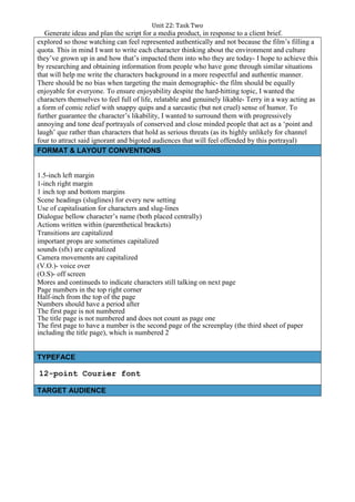 Unit 22: Task Two
Generate ideas and plan the script for a media product, in response to a client brief.
explored so those watching can feel represented authentically and not because the film’s filling a
quota. This in mind I want to write each character thinking about the environment and culture
they’ve grown up in and how that’s impacted them into who they are today- I hope to achieve this
by researching and obtaining information from people who have gone through similar situations
that will help me write the characters background in a more respectful and authentic manner.
There should be no bias when targeting the main demographic- the film should be equally
enjoyable for everyone. To ensure enjoyability despite the hard-hitting topic, I wanted the
characters themselves to feel full of life, relatable and genuinely likable- Terry in a way acting as
a form of comic relief with snappy quips and a sarcastic (but not cruel) sense of humor. To
further guarantee the character’s likability, I wanted to surround them with progressively
annoying and tone deaf portrayals of conserved and close minded people that act as a ‘point and
laugh’ que rather than characters that hold as serious threats (as its highly unlikely for channel
four to attract said ignorant and bigoted audiences that will feel offended by this portrayal)
FORMAT & LAYOUT CONVENTIONS
1.5-inch left margin
1-inch right margin
1 inch top and bottom margins
Scene headings (sluglines) for every new setting
Use of capitalisation for characters and slug-lines
Dialogue bellow character’s name (both placed centrally)
Actions written within (parenthetical brackets)
Transitions are capitalized
important props are sometimes capitalized
sounds (sfx) are capitalized
Camera movements are capitalized
(V.O.)- voice over
(O.S)- off screen
Mores and continueds to indicate characters still talking on next page
Page numbers in the top right corner
Half-inch from the top of the page
Numbers should have a period after
The first page is not numbered
The title page is not numbered and does not count as page one
The first page to have a number is the second page of the screenplay (the third sheet of paper
including the title page), which is numbered 2
TYPEFACE
12-point Courier font
TARGET AUDIENCE
 