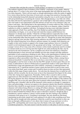 Unit 22: Task Two
Generate ideas and plan the script for a media product, in response to a client brief.
The audience targeted is that of members of the LGBTQ+ community of any gender, ethnicity
and age above 15, as they’re the sector of the target demographic that will relate the most to the
two main characters. There's still not nearly as enough representation within the media of sapphic
love stories (those that have been done of recent years can range from narratives focusing solely
on the relationship losing both character's personalities along the way or can be in poor taste and
still end up fetishizing or sexualizing the women). Men (though playing a very little role within
this film) still must be represented in a good (as well as bad) light so that male audience members
don’t feel under or mis-represented in the film and have at least one or two character’s they can
relate to and enjoy. But looking back to the representation of women within my film, I believe by
having recent depictions of women represented to have little to no character, makes it hard for
audiences to relate or empathize with them. I'm hoping by having a more individual character
study approach of both Terry and May, they’ll be fleshed out and developed before their
relationship even begins, so we can sit back and watch the romance unfold between two
characters we already know and like. I think this will help audiences (especially those in the
LGBTQ+ community) find the film overall more heartfelt and personal that one that only focuses
on the relationship rather than the people on either side of it. Though this in mind, both characters
ethnicity and age come into play when ensuring audiences can relate and feel represented within
the film without being done in an offensive and poor manner; for example, both characters are
roughly in their early twenties to appeal to the younger target audience, however it should be
noted to avoid stereotypical aspects to the age group such as being ‘ tech obsessed’ to not put
younger viewers off as it may come off as a lecture ( online trends in particular must be avoided
as internet trends are ever evolving and what might be new when producing the film, may be
ancient by the end of production- can be a complete turn off for teen audiences). Characters
should participate in more universal and relatable activities that younger and older audiences
participate in such as partying or drinking in cafes. More so the representation of ethnicity must
more so avoid stereotypical portrayals in order not to offend audiences. Ethnicity is more so
important to reflect successfully in the film e.g. the character of May is black, coming from a
Jamaican household. I wanted the film to not only have a more diverse cast to ensure a wide
demographic is met but more so due to the fact that POC (people of colour) queer films are not
nearly as talked about or shown in Hollywood or in mainstream media as white queer films are
and therefore a huge and important part of the LGBTQ+ community is underrepresented / not
represented at all. A significant amount of queer culture has been built on and (in some cases)
even stolen from black, queer women and it would be disservice does not have that represented
within the little range of queer media shown. Not only does the character have to tackle her self-
identity with her sexuality, but she also more so has to face harassment from bigots for the colour
of her skin- facing micro aggressions. Personally, I believe this is crucial to show as micro
aggressions are often skimmed over within the media. As much as the topic is quite hard hitting,
having the character face these challenges both demonstrate to other members of the audience the
struggles POC face in not only queer spaces but in general within modern Britain. However, with
that being said, it shouldn’t take up all the characters whole narrative as though it’s important to
show and acknowledge, it drowns out aspects to the characters identity that should be celebrated,
therefore there should be an equal amount of personality and culture shown to again represent the
character well without being offensive or coming off without substance. Secondary audiences
consist of roughly the same demographic within ethnicity, gender and age but identify as Straight
that are liberal minded free thinkers that are open to alternative narratives. though the film is
intended for a queerer audience, it doesn’t restrict people who don’t belong to the LGBTQ+
community from going to see it- if anything it encouraged. Not only should my film being
entertaining (as previously stated) but I want audiences to be able to take something away from
the film and for straight and white audiences I think this would be more beneficial, as they can
then see through a different point of view about what it means to be gay and more so to be a
queer POC, and hopefully said viewers may leave the theatre with a new slightly more
considerate perspective. The main reason I want the narrative to take place in such an average
 