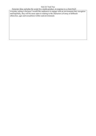 Unit 22: Task Two
Generate ideas and plan the script for a media product, in response to a client brief.
everyday setting is because I would like audiences to engage with an environment they recognize
and hopefully, they will be more open to relating to the characters (of array of different
ethnicities, ages and sexualities) within said environment.
 