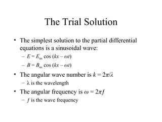 The Trial Solution
• The simplest solution to the partial differential
equations is a sinusoidal wave:
– E = Emax cos (kx – ωt)
– B = Bmax cos (kx – ωt)
• The angular wave number is k = 2π/λ
– λ is the wavelength
• The angular frequency is ω = 2πƒ
– ƒ is the wave frequency
 