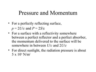 Pressure and Momentum
• For a perfectly reflecting surface,
p = 2U/c and P = 2S/c
• For a surface with a reflectivity somewhere
between a perfect reflector and a perfect absorber,
the momentum delivered to the surface will be
somewhere in between U/c and 2U/c
• For direct sunlight, the radiation pressure is about
5 x 10-6
N/m2
 