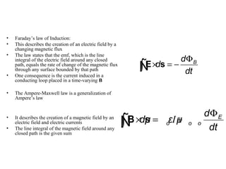 • Faraday’s law of Induction:
• This describes the creation of an electric field by a
changing magnetic flux
• The law states that the emf, which is the line
integral of the electric field around any closed
path, equals the rate of change of the magnetic flux
through any surface bounded by that path
• One consequence is the current induced in a
conducting loop placed in a time-varying B
• The Ampere-Maxwell law is a generalization of
Ampere’s law
• It describes the creation of a magnetic field by an
electric field and electric currents
• The line integral of the magnetic field around any
closed path is the given sum
Bd
d
dt
Φ
× = −∫E sÑ
I E
o o o
d
dμ ε μ
dt
Φ
× = +∫B sÑ
 