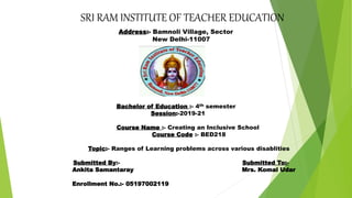 SRI RAM INSTITUTE OF TEACHER EDUCATION
Address:- Bamnoli Village, Sector
New Delhi-11007
Bachelor of Education :- 4th semester
Session:-2019-21
Course Name :- Creating an Inclusive School
Course Code :- BED218
Topic:- Ranges of Learning problems across various disablities
Submitted By:- Submitted To:-
Ankita Samantaray Mrs. Komal Udar
Enrollment No.:- 05197002119
 