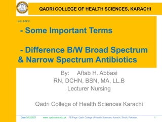 Date:5/12/2021 www. qadricohs.edu.pk FB Page: Qadri College of Health Sciences, Karachi, Sindh, Pakistan. 1
QADRI COLLEGE OF HEALTH SCIENCES, KARACHI
U-2, 2 OF 2
- Some Important Terms
- Difference B/W Broad Spectrum
& Narrow Spectrum Antibiotics
By: Aftab H. Abbasi
RN, DCHN, BSN, MA, LL.B
Lecturer Nursing
Qadri College of Health Sciences Karachi
QADRI COLLEGE OF HEALTH SCIENCES, KARACHI
 