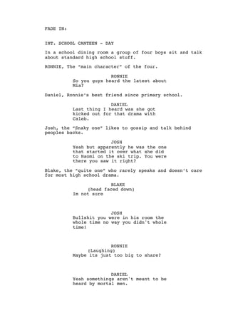 FADE IN:
INT. SCHOOL CANTEEN - DAY
In a school dining room a group of four boys sit and talk
about standard high school stuff.
RONNIE, The “main character” of the four.
RONNIE
So you guys heard the latest about
Mia?
Daniel, Ronnie’s best friend since primary school.
DANIEL
Last thing I heard was she got
kicked out for that drama with
Caleb.
Josh, the “Snaky one” likes to gossip and talk behind
peoples backs.
JOSH
Yeah but apparently he was the one
that started it over what she did
to Naomi on the ski trip. You were
there you saw it right?
Blake, the “quite one” who rarely speaks and doesn’t care
for most high school drama.
BLAKE
(head faced down)
Im not sure
JOSH
Bullshit you were in his room the
whole time no way you didn't whole
time!
RONNIE
(Laughing)
Maybe its just too big to share?
DANIEL
Yeah somethings aren't meant to be
heard by mortal men.
 