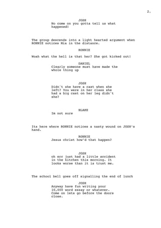 .2
JOSH
No come on you gotta tell us what
happened!
The group descends into a light hearted argument when
RONNIE notices Mia in the distance.
RONNIE
Woah what the hell is that her? She got kicked out!
DANIEL
Clearly someone must have made the
whole thing up
JOSH
Didn't she have a cast when she
left? You were in her class she
had a big cast on her leg didn't
she?
BLAKE
Im not sure
Its here where RONNIE notices a nasty wound on JOSH’s
hand.
RONNIE
Jesus christ how’d that happen?
JOSH
oh err just had a little accident
in the kitchen this morning. It
looks worse than it is trust me.
The school bell goes off signalling the end of lunch
JOSH
Anyway have fun writing your
10,000 word essay or whatever.
Come on lets go before the doors
close.
 