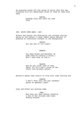 .3
As everyone walks off the group of girls that Mia was
standing with all menacingly stare at them as they walk
away
DANIEL
Anybody else see that? No one?
Fine
INT. SIXTH FORM AREA - DAY
Ronnie and Daniel are discussing the strange stories
going at the school. A news report about meteors is
playing on television screens in the background.
DANIEL
You can see it too right?
RONNIE
You mean Blake and Natasha? oh
yeah they’re totally a thing i
don’t care what he say’s.
DANIEL
How do you think Josh’ll feel
about it? he’s had a crush on her
since like primary school.
Ronnie’s phone then starts to ring with Josh calling him
RONNIE
I don’t know lets ask him (answers
phone on speaker) yeah?
Josh and Blake are walking home
JOSH
Hey have you seen Ashley recently
a few of her friends have been
asking around?
 