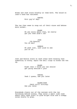 .5
Blake and Josh stare blankly at them both. The wound on
Josh’s hand has vanished.
DANIEL
Errr guy’s? Hey!
The two then seem to snap out of their stare and behave
more normal.
BLAKE
Oh yes sorry about that, we really
got you then didn’t we?
JOSH
(To Ronnie)
You ok man?
RONNIE
Oh yeah just, just glad to see
you’re ok.
Josh and Ronnie stare at each other both knowing that
something is wrong. Again the bell rings to break the two
up.
BLAKE
Right then I think you two should
get going shouldn’t you?
DANIEL
Yeah I guess, see you later
BLAKE/JOSH
(Both still sitting)
See you later
Everybody clears out of the canteen with the two
following behind slowly. They enter a small side room
where their eyes start to glow bright blue and a creepy
noise starts to play.
 