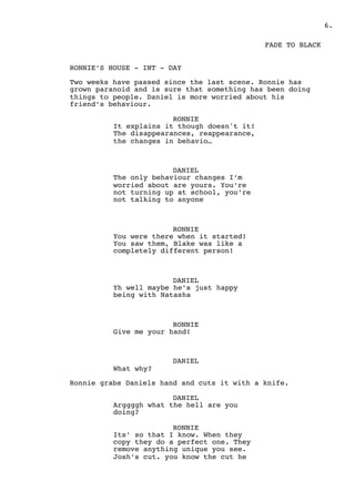 .6
FADE TO BLACK
RONNIE’S HOUSE - INT - DAY
Two weeks have passed since the last scene. Ronnie has
grown paranoid and is sure that something has been doing
things to people. Daniel is more worried about his
friend’s behaviour.
RONNIE
It explains it though doesn't it!
The disappearances, reappearance,
the changes in behavio…
DANIEL
The only behaviour changes I’m
worried about are yours. You’re
not turning up at school, you’re
not talking to anyone
RONNIE
You were there when it started!
You saw them, Blake was like a
completely different person!
DANIEL
Yh well maybe he’s just happy
being with Natasha
RONNIE
Give me your hand!
DANIEL
What why?
Ronnie grabs Daniels hand and cuts it with a knife.
DANIEL
Arggggh what the hell are you
doing?
RONNIE
Its’ so that I know. When they
copy they do a perfect one. They
remove anything unique you see.
Josh’s cut. you know the cut he
 