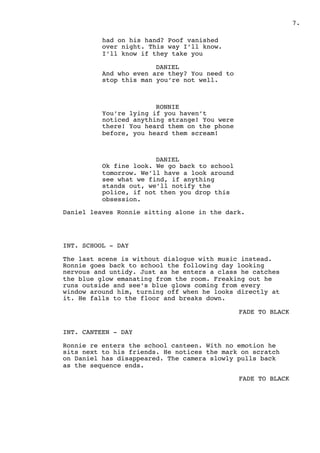 .7
had on his hand? Poof vanished
over night. This way I’ll know.
I’ll know if they take you
DANIEL
And who even are they? You need to
stop this man you’re not well.
RONNIE
You’re lying if you haven’t
noticed anything strange! You were
there! You heard them on the phone
before, you heard them scream!
DANIEL
Ok fine look. We go back to school
tomorrow. We’ll have a look around
see what we find, if anything
stands out, we’ll notify the
police, if not then you drop this
obsession.
Daniel leaves Ronnie sitting alone in the dark.
INT. SCHOOL - DAY
The last scene is without dialogue with music instead.
Ronnie goes back to school the following day looking
nervous and untidy. Just as he enters a class he catches
the blue glow emanating from the room. Freaking out he
runs outside and see’s blue glows coming from every
window around him, turning off when he looks directly at
it. He falls to the floor and breaks down.
FADE TO BLACK
INT. CANTEEN - DAY
Ronnie re enters the school canteen. With no emotion he
sits next to his friends. He notices the mark on scratch
on Daniel has disappeared. The camera slowly pulls back
as the sequence ends.
FADE TO BLACK
 