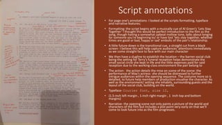 Script annotations
• For page one’s annotations- I looked at the scripts formatting, typeface
and narrative features;
• Formatting: the script begins with a musically cue of Al Green’s ‘Lets Stay
Together’ I thought this would be perfect introduction to the film as the
song, though having a somewhat upbeat mellow tone, talks about longing
for someone you're beginning to/ or have lost ‘lets stay together, whether
times are good or bad, happy or sad’ embolic of the pair's relationship.
• A little future down is the transitional cue, a straight cut from a black
screen- I believe this will help capture audiences' attentions immediately
as we come straight face to face with our main character
• We then have a slugline to establish the location – the barren social club
being the setting for Terry’s funeral reception helps demonstrate the
small social circle she kept in life and the little expenses paid for said
reception due to the working-class environment the pair belong to
• The action- the action details the mise en scene of the scene: the
performance of May’s actress- she should be distressed to further
intrigue audiences within the opening sequence. The costume more so is
detailed, to future help members of production visualise the character. As
well as the environment/ setting she inhabits, surrounding guests and the
layout of the social club, building on the world.
• Typeface- Courier font, size 12,
• (1.5-inch left margin , 1-inch right margin , 1 inch top and bottom
margins)
• Narrative- the opening scene not only paints a picture of the world and
characters of the film but includes a plot point very early on that we’ll
come to look future into as the film progresses.
 
