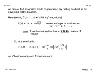r x
r x
MIT - 16.20 Fall, 2002
As before, find associated mode (eigenvector), by putting this back in the
governing matrix equation.
Here (setting C3 = 1…..one “arbitrary” magnitude):
π
w x( ) = φr = sin <-- mode shape (normal mode)
l for: r = 1, 2, 3,……∞
Note: A continuous system has an infinite number of
modes
So total solution is:
π  2 2 EI
ml4

w x( , t) = φr sinωrt = sin sinr π tl  
--> Vibration modes and frequencies are:
Paul A. Lagace © 2001
Unit 23 - 10
 
