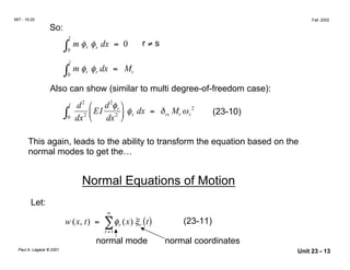 MIT - 16.20 Fall, 2002
So:
l
∫0
m φ φs dx = 0 r ≠ sr
l
∫0
m φ φr dx = Mrr
Also can show (similar to multi degree-of-freedom case):
2
l d2


EI
d
dx
φ
2
r 

 φs dx = δrs Mr ωr
2
(23-10)∫0 dx2

This again, leads to the ability to transform the equation based on the
normal modes to get the…
Normal Equations of Motion
Let:
∞
w x( , t) = ∑φr (x) ξr ( )t (23-11)
r =1
normal mode normal coordinates
Paul A. Lagace © 2001 Unit 23 - 13
 