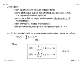 MIT - 16.20 Fall, 2002
Once again
• each equation can be solved independently
• 	allows continuous system to be treated as a series of “simple”
one degree-of-freedom systems
• 	superpose solutions to get total response (Superposition of
Normal Modes)
• often only lowest modes are important
• difference from multi degree-of-freedom system: n --> ∞
--> To find Initial Conditions in normalized coordinates…same as before:
( , 0) = ∑φr (x) ξr ( )w x 0
r
etc.
Thus:
1 l
0ξr ( ) =
M ∫0
m φr w0 (x) dx
r
(23-13)
˙
r ( ) =
1
∫0
l
m φr w˙0 ( ) dxξ 0 x
Mr
Paul A. Lagace © 2001
Unit 23 - 15
 