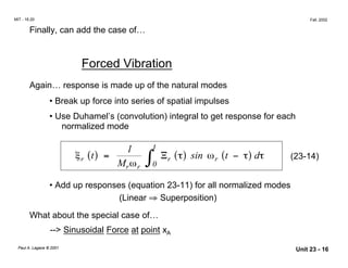 MIT - 16.20 Fall, 2002
Finally, can add the case of…
Forced Vibration
Again… response is made up of the natural modes
• Break up force into series of spatial impulses
• Use Duhamel’s (convolution) integral to get response for each
normalized mode
ξ
ω
τ τ τr
r r
rt
M
t
t
( ) = ( ) −( )∫
1
0
Ξ sin ωr d (23-14)
• Add up responses (equation 23-11) for all normalized modes
(Linear ⇒ Superposition)
What about the special case of…
--> Sinusoidal Force at point xA
Paul A. Lagace © 2001 Unit 23 - 16
 