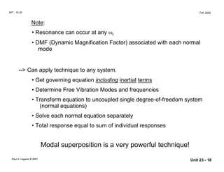 MIT - 16.20 Fall, 2002
Note:

• Resonance can occur at any ωr
• DMF (Dynamic Magnification Factor) associated with each normal
mode
--> Can apply technique to any system.
• Get governing equation including inertial terms
• Determine Free Vibration Modes and frequencies
• Transform equation to uncoupled single degree-of-freedom system
(normal equations)
• Solve each normal equation separately
• Total response equal to sum of individual responses
Modal superposition is a very powerful technique!
Paul A. Lagace © 2001 Unit 23 - 18
 