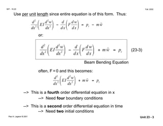 w
MIT - 16.20
 Fall, 2002
Use per unit length since entire equation is of this form. Thus:
2

d2

EI
d w

dx2 
 dx2

 −
d 
F
d w


= pz − m ˙˙

dx  dx 
or:
2

d2

EI
d w
˙˙

dx2 
 dx2

 −
d 
F
d w


+ mw = pz (23-3)

dx  dx 
Beam Bending Equation
often, F = 0 and this becomes:
2

d2
2

EI
d w
+ mw = pz
dx  dx2 

˙˙
--> This is a fourth order differential equation in x

--> Need four boundary conditions
--> This is a second order differential equation in time
--> Need two initial conditions
Paul A. Lagace © 2001
 Unit 23 - 3
 