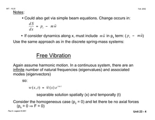 w
i t
MIT - 16.20 Fall, 2002
Notes:
• Could also get via simple beam equations. Change occurs in:
d S
= pz − m ˙˙
dx
• If consider dynamics along x, must include mu˙˙ in px term: ( px − mu˙˙)
Use the same approach as in the discrete spring-mass systems:
Free Vibration
Again assume harmonic motion. In a continuous system, there are an
infinite number of natural frequencies (eigenvalues) and associated
modes (eigenvectors)
so:
ω
w x( , t) = w (x) e
separable solution spatially (x) and temporally (t)
Consider the homogeneous case (pz = 0) and let there be no axial forces
(px = 0 ⇒ F = 0)
Paul A. Lagace © 2001 Unit 23 - 4
 