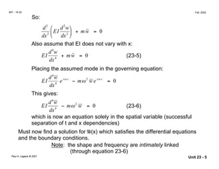 i t i t
MIT - 16.20
 Fall, 2002
So:
2

d2

EI
d w
+ mw = 0
dx2 
 dx2 

˙˙
Also assume that EI does not vary with x:
4

˙˙EI
d w
+ mw = 0 (23-5)

dx4

Placing the assumed mode in the governing equation:
4

EI
d w
e ω
− mω2
w e ω
= 0

dx4

This gives:
4

EI
d w
− mω2
w = 0 (23-6)

dx4

which is now an equation solely in the spatial variable (successful
separation of t and x dependencies)
_
Must now find a solution for w(x) which satisfies the differential equations
and the boundary conditions.
Note: the shape and frequency are intimately linked
(through equation 23-6)
Paul A. Lagace © 2001

Unit 23 - 5
 