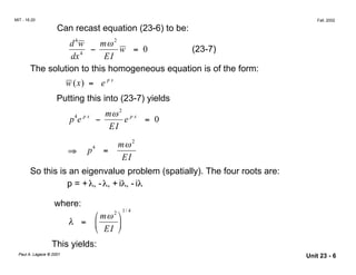 MIT - 16.20 Fall, 2002
Can recast equation (23-6) to be:
4
d w mω2
dx4
− w = 0 (23-7)
EI
The solution to this homogeneous equation is of the form:
w x( ) = e p x
Putting this into (23-7) yields
4 p x mω2
p e − e p x
= 0
EI
4 mω2
⇒	 p =
EI
So this is an eigenvalue problem (spatially). The four roots are:
p = +λ, -λ, + iλ, - iλ
where:
1 4
 mω2

/
λ =  
 EI 
This yields:
Paul A. Lagace © 2001
Unit 23 - 6
 