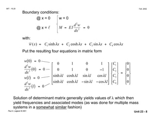 MIT - 16.20 Fall, 2002
Boundary conditions:
@ x = 0 w = 0
2
@ x = l M = EI
d w
= 0
dx2
with:
w x( ) = C1 sinhλx + C2 coshλx + C3 sinλx + C4 cosλx
Put the resulting four equations in matrix form
w 0
2
( ) = 0
 0 1 0 1  C1  0
d w
dx2 ( ) = 0 

0 1 0 −1     0 C2  0   =  
( ) = 0 sinhλl coshλl sinλl cosλl  C3  0w l
d w 
sinhλl coshλl −sinλl −cosλl
 C4  02    
l
dx2 ( ) = 0
Solution of determinant matrix generally yields values of λ which then
yield frequencies and associated modes (as was done for multiple mass
systems in a somewhat similar fashion)
Paul A. Lagace © 2001 Unit 23 - 8
 