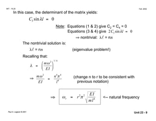 MIT - 16.20 Fall, 2002
In this case, the determinant of the matrix yields:
C sinλl = 03
Note: 	Equations (1 & 2) give C2 = C4 = 0
Equations (3 & 4) give 2C3 sinλl = 0
⇒ nontrivial: λl = nπ
The nontrivial solution is:
λl = nπ (eigenvalue problem!)
Recalling that:
1 4
 mω2

/
λ =  
 EI 
4
mω2
n π4
(change n to r to be consistent with⇒	 =
EI l4
previous notation)
2 2
⇒ ωr = r π
EI
ml4 <-- natural frequency
Paul A. Lagace © 2001 Unit 23 - 9
 