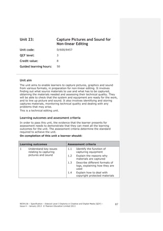 N034136 – Specification – Edexcel Level 3 Diploma in Creative and Digital Media (QCF) – 
Issue 4 – January 2013 © Pearson Education Limited 2013 
87 
Unit 23: Capture Pictures and Sound for 
Non-linear Editing 
Unit code: D/600/8457 
QCF level: 3 
Credit value: 8 
Guided learning hours: 50 
Unit aim 
The unit aims to enable learners to capture pictures, graphics and sound 
from various formats, in preparation for non-linear editing. It involves 
finding out what source materials to use and what has to be captured, 
obtaining the materials needed and assessing their technical quality. They 
will be able to check that the system and equipment are ready for the work, 
and to line up picture and sound. It also involves identifying and storing 
captures materials, monitoring technical quality and dealing with any 
problems that may arise. 
This is a technical editing unit. 
Learning outcomes and assessment criteria 
In order to pass this unit, the evidence that the learner presents for 
assessment needs to demonstrate that they can meet all the learning 
outcomes for the unit. The assessment criteria determine the standard 
required to achieve the unit. 
On completion of this unit a learner should: 
Learning outcomes Assessment criteria 
1 Understand key issues 
relating to capturing 
pictures and sound 
1.1 Identify the function of 
capturing equipment 
1.2 Explain the reasons why 
materials are captured 
1.3 Describe different formats of 
logs, explaining how they are 
used 
1.4 Explain how to deal with 
copyright protected materials 
 