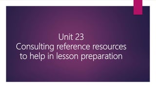 Unit 23
Consulting reference resources
to help in lesson preparation
 
