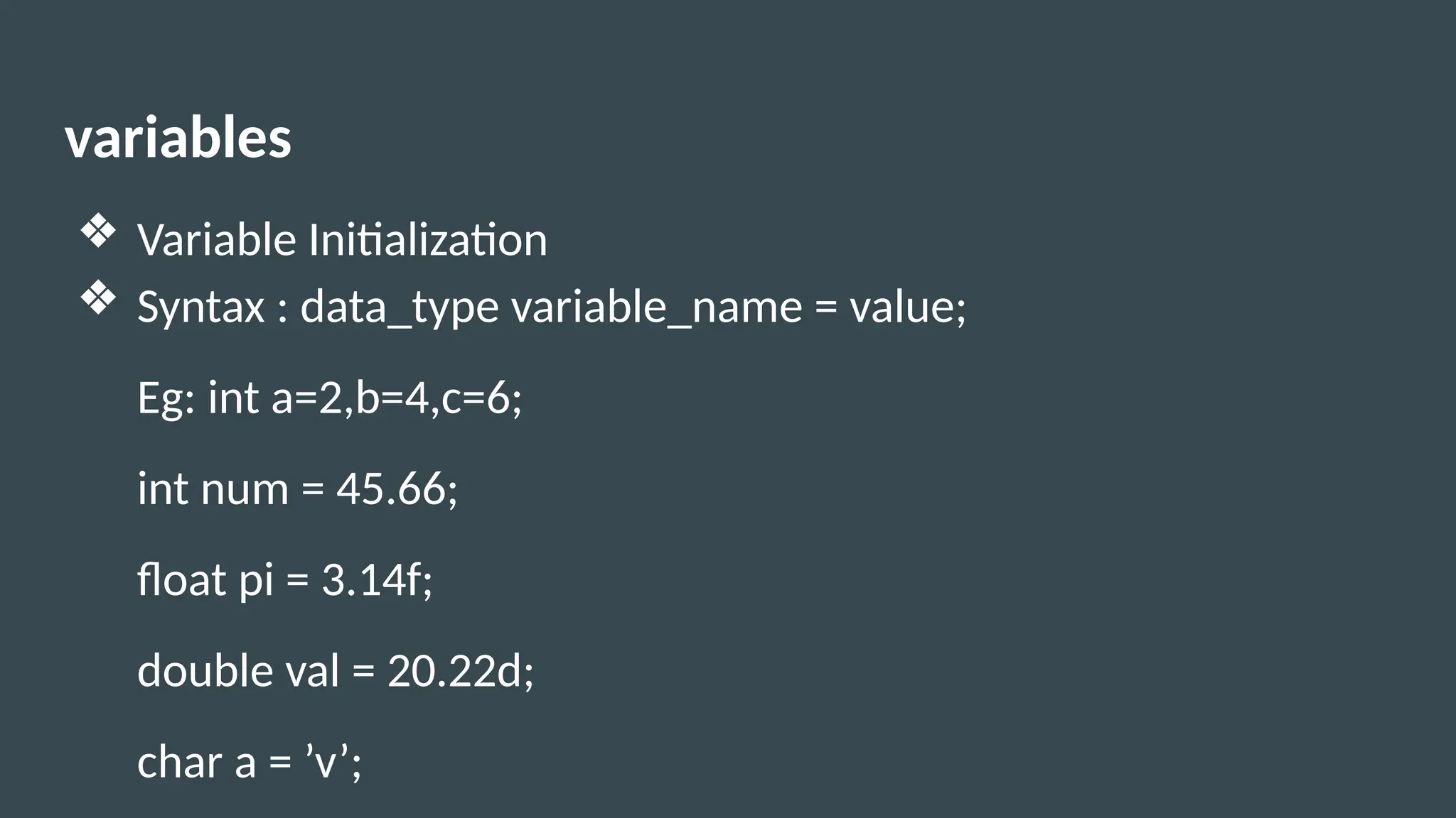 variables
❖ Variable Initialization
❖ Syntax : data_type variable_name = value;
Eg: int a=2,b=4,c=6;
int num = 45.66;
float pi = 3.14f;
double val = 20.22d;
char a = ’v’;
 