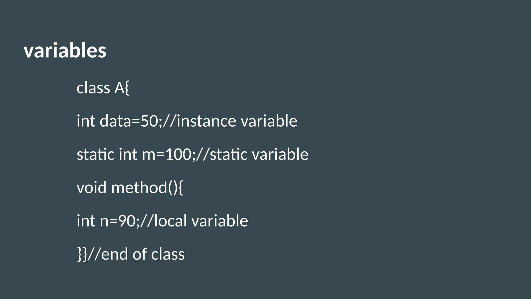variables
class A{
int data=50;//instance variable
static int m=100;//static variable
void method(){
int n=90;//local variable
}}//end of class
 