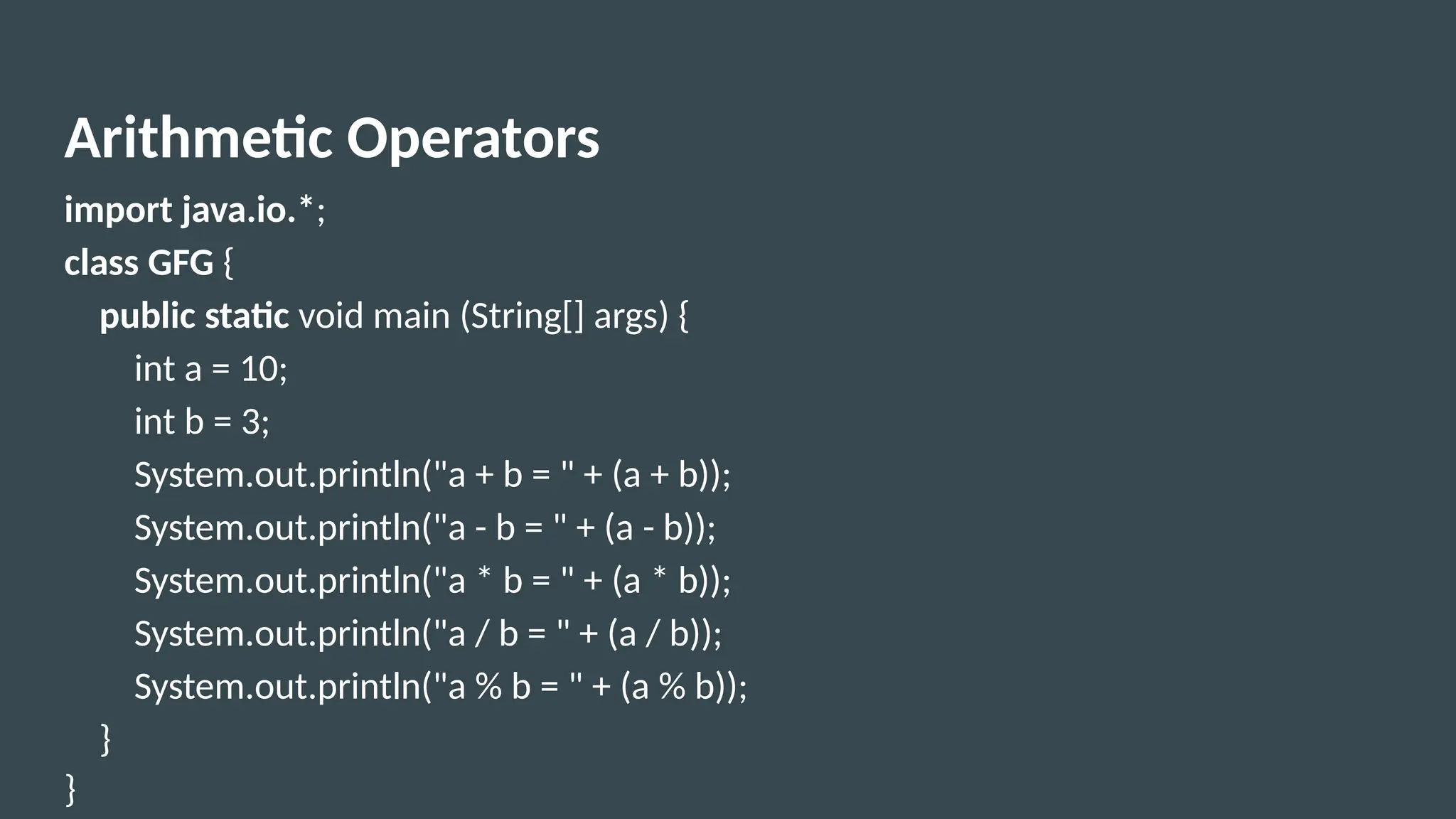 Arithmetic Operators
import java.io.*;
class GFG {
public static void main (String[] args) {
int a = 10;
int b = 3;
System.out.println("a + b = " + (a + b));
System.out.println("a - b = " + (a - b));
System.out.println("a * b = " + (a * b));
System.out.println("a / b = " + (a / b));
System.out.println("a % b = " + (a % b));
}
}
 
