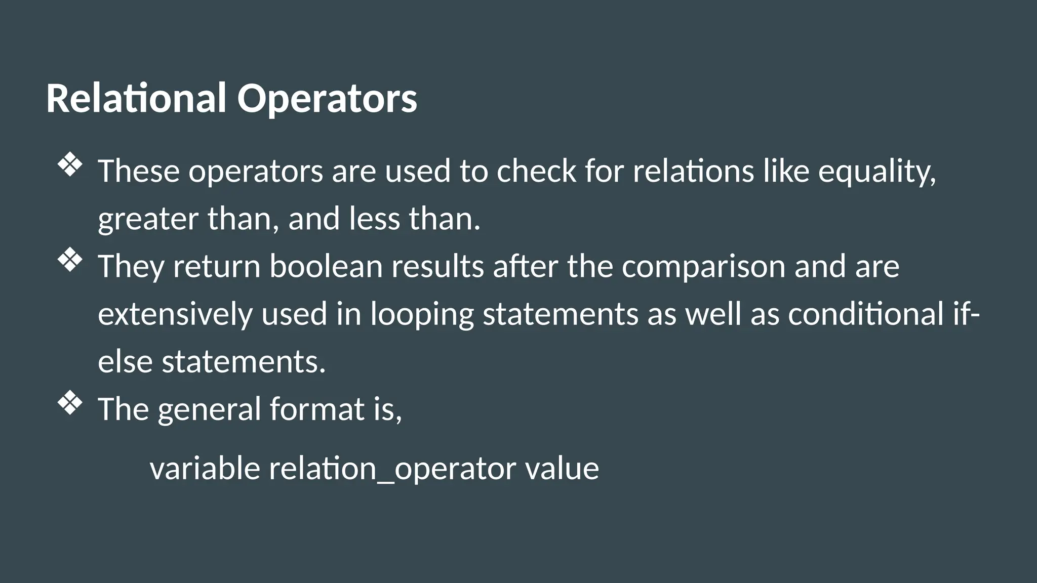 Relational Operators
❖ These operators are used to check for relations like equality,
greater than, and less than.
❖ They return boolean results after the comparison and are
extensively used in looping statements as well as conditional if-
else statements.
❖ The general format is,
variable relation_operator value
 