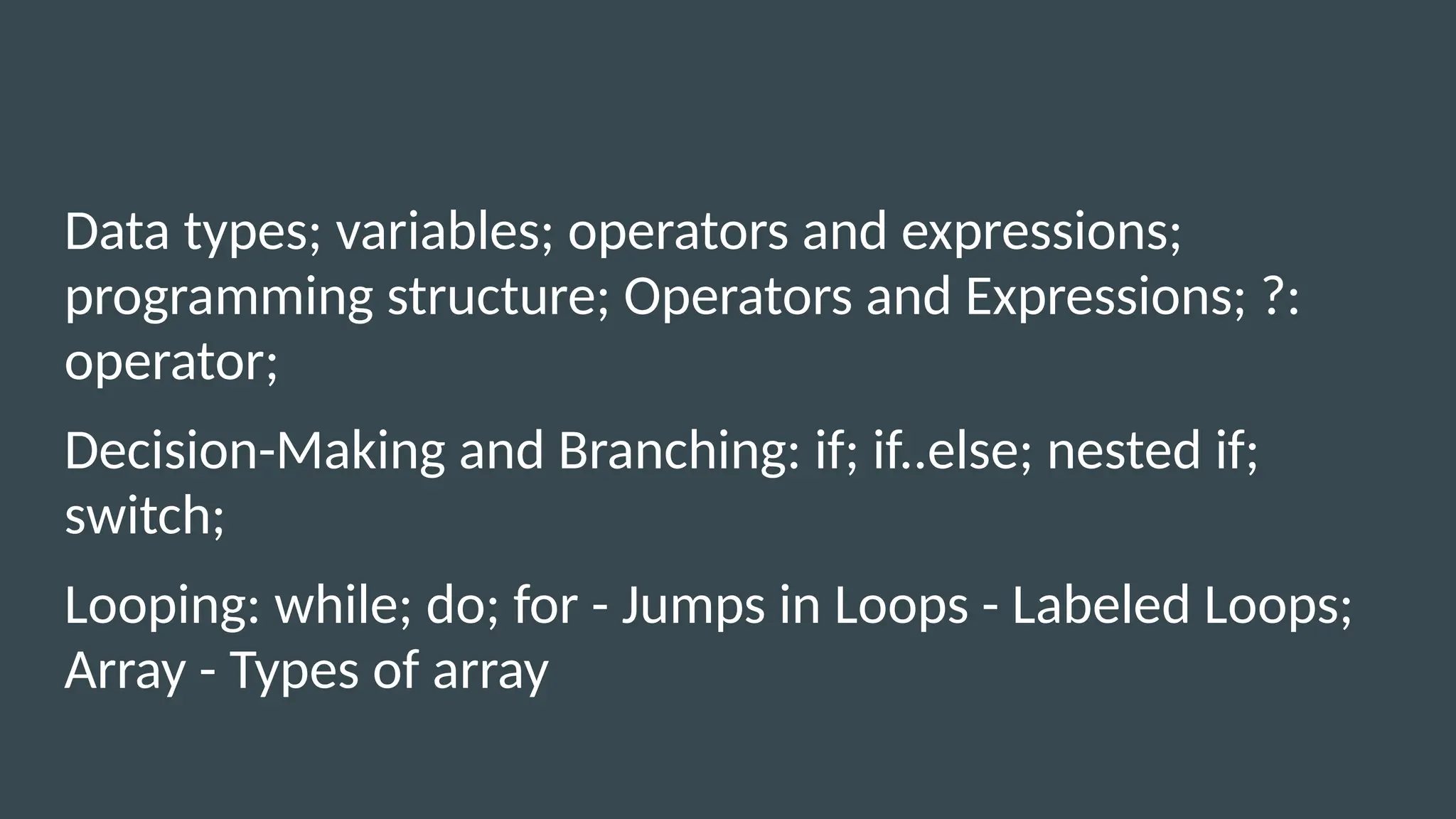 Data types; variables; operators and expressions;
programming structure; Operators and Expressions; ?:
operator;
Decision-Making and Branching: if; if..else; nested if;
switch;
Looping: while; do; for - Jumps in Loops - Labeled Loops;
Array - Types of array
 