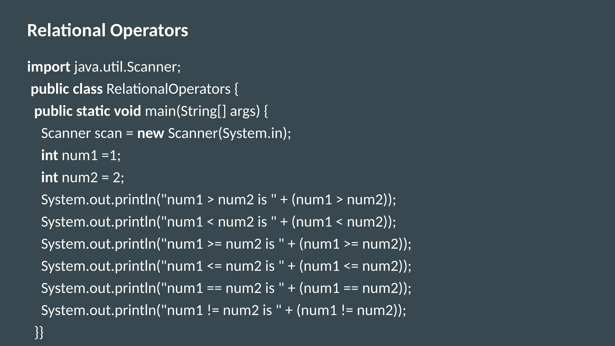 Relational Operators
import java.util.Scanner;
public class RelationalOperators {
public static void main(String[] args) {
Scanner scan = new Scanner(System.in);
int num1 =1;
int num2 = 2;
System.out.println("num1 > num2 is " + (num1 > num2));
System.out.println("num1 < num2 is " + (num1 < num2));
System.out.println("num1 >= num2 is " + (num1 >= num2));
System.out.println("num1 <= num2 is " + (num1 <= num2));
System.out.println("num1 == num2 is " + (num1 == num2));
System.out.println("num1 != num2 is " + (num1 != num2));
}}
 