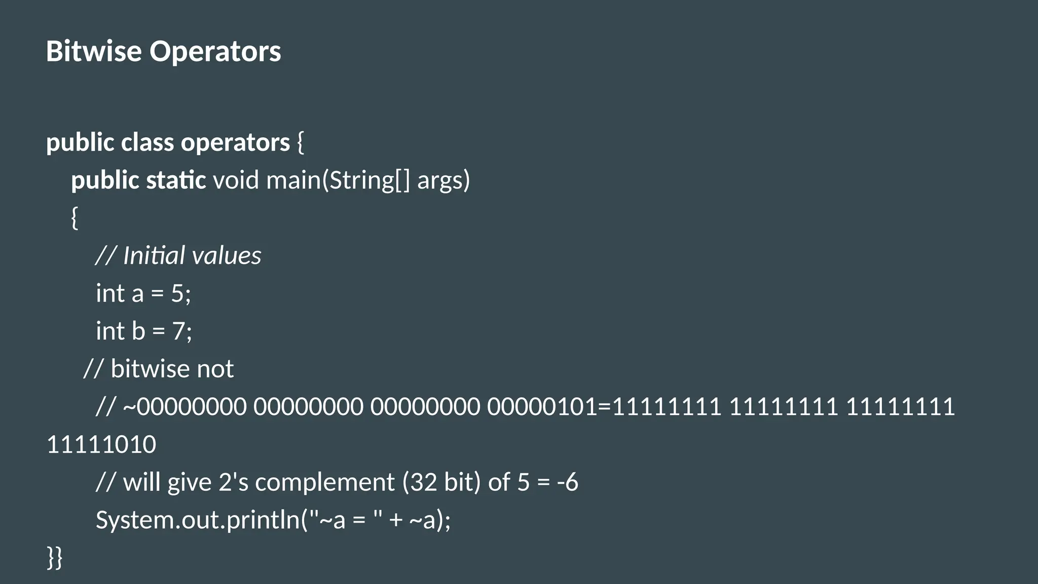 Bitwise Operators
public class operators {
public static void main(String[] args)
{
// Initial values
int a = 5;
int b = 7;
// bitwise not
// ~00000000 00000000 00000000 00000101=11111111 11111111 11111111
11111010
// will give 2's complement (32 bit) of 5 = -6
System.out.println("~a = " + ~a);
}}
 