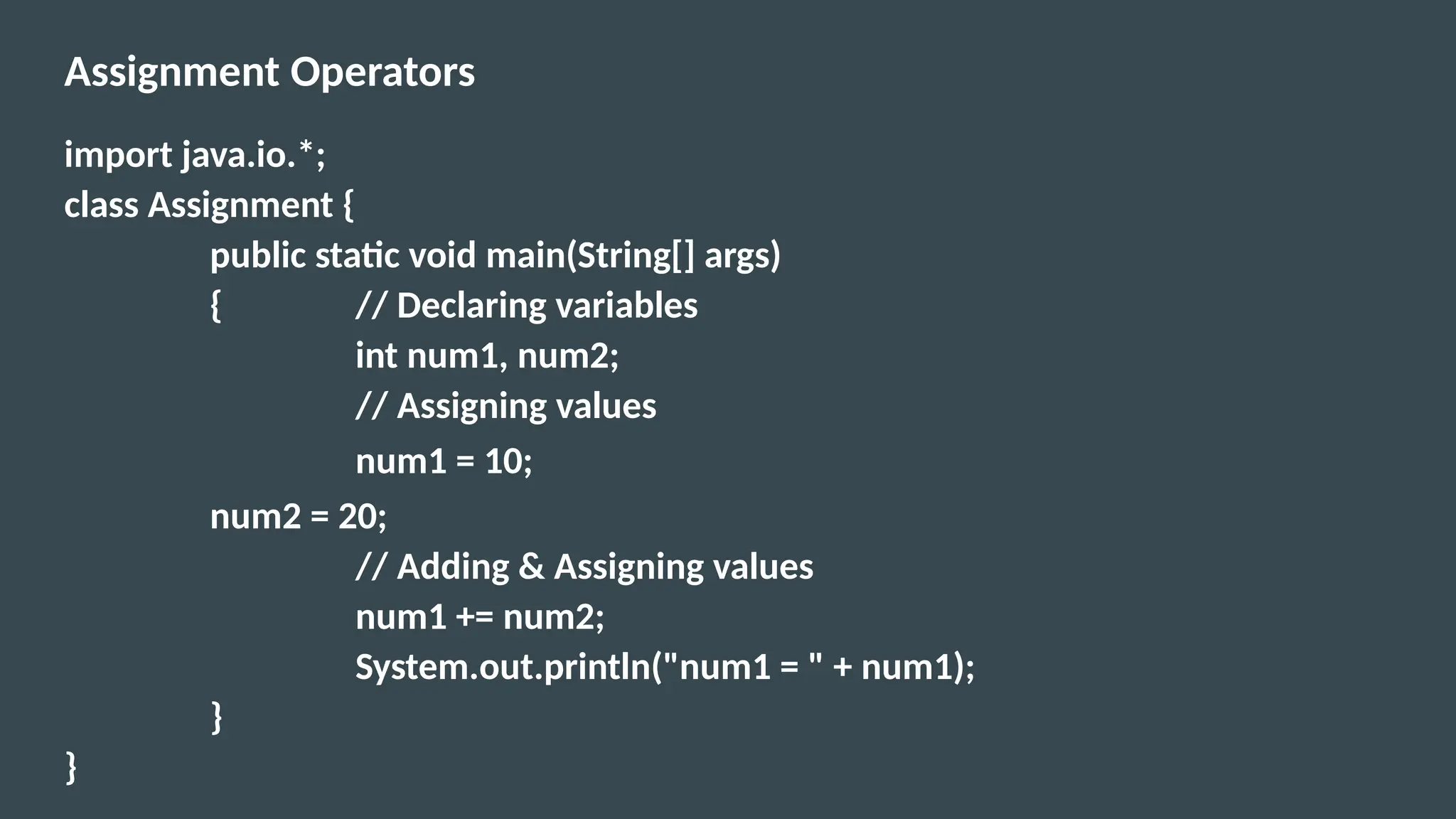 Assignment Operators
import java.io.*;
class Assignment {
public static void main(String[] args)
{ // Declaring variables
int num1, num2;
// Assigning values
num1 = 10;
num2 = 20;
// Adding & Assigning values
num1 += num2;
System.out.println("num1 = " + num1);
}
}
 