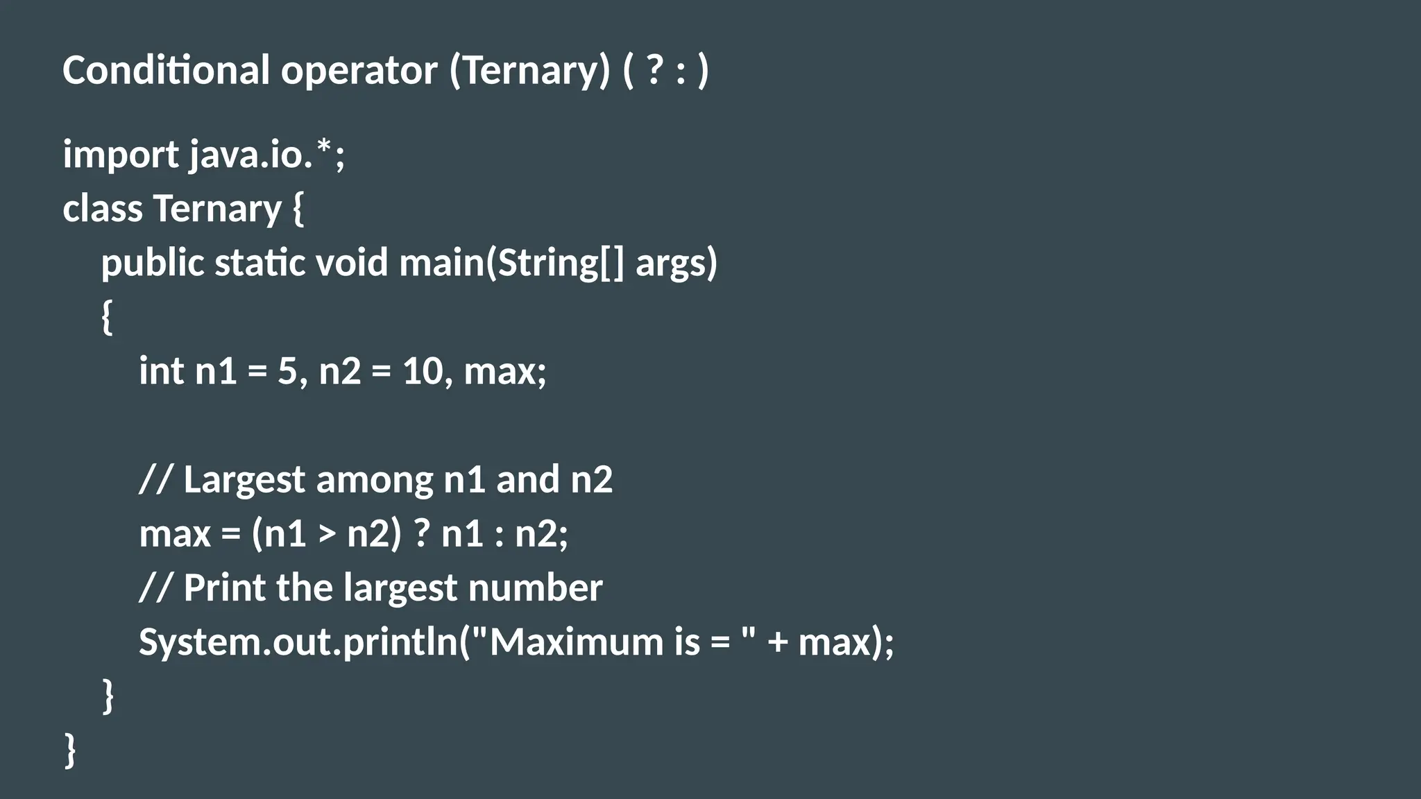 Conditional operator (Ternary) ( ? : )
import java.io.*;
class Ternary {
public static void main(String[] args)
{
int n1 = 5, n2 = 10, max;
// Largest among n1 and n2
max = (n1 > n2) ? n1 : n2;
// Print the largest number
System.out.println("Maximum is = " + max);
}
}
 