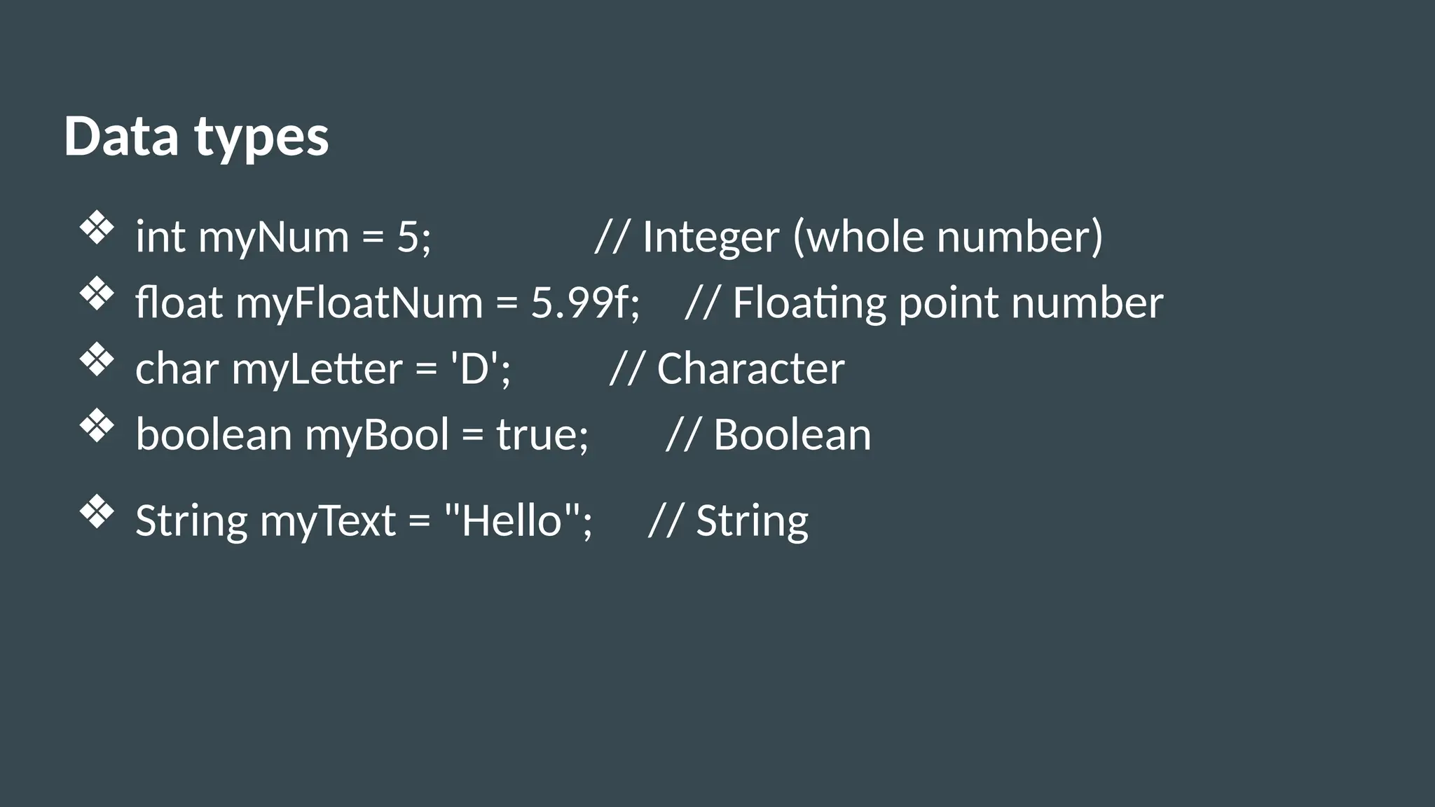 Data types
❖ int myNum = 5; // Integer (whole number)
❖ float myFloatNum = 5.99f; // Floating point number
❖ char myLetter = 'D'; // Character
❖ boolean myBool = true; // Boolean
❖ String myText = "Hello"; // String
 