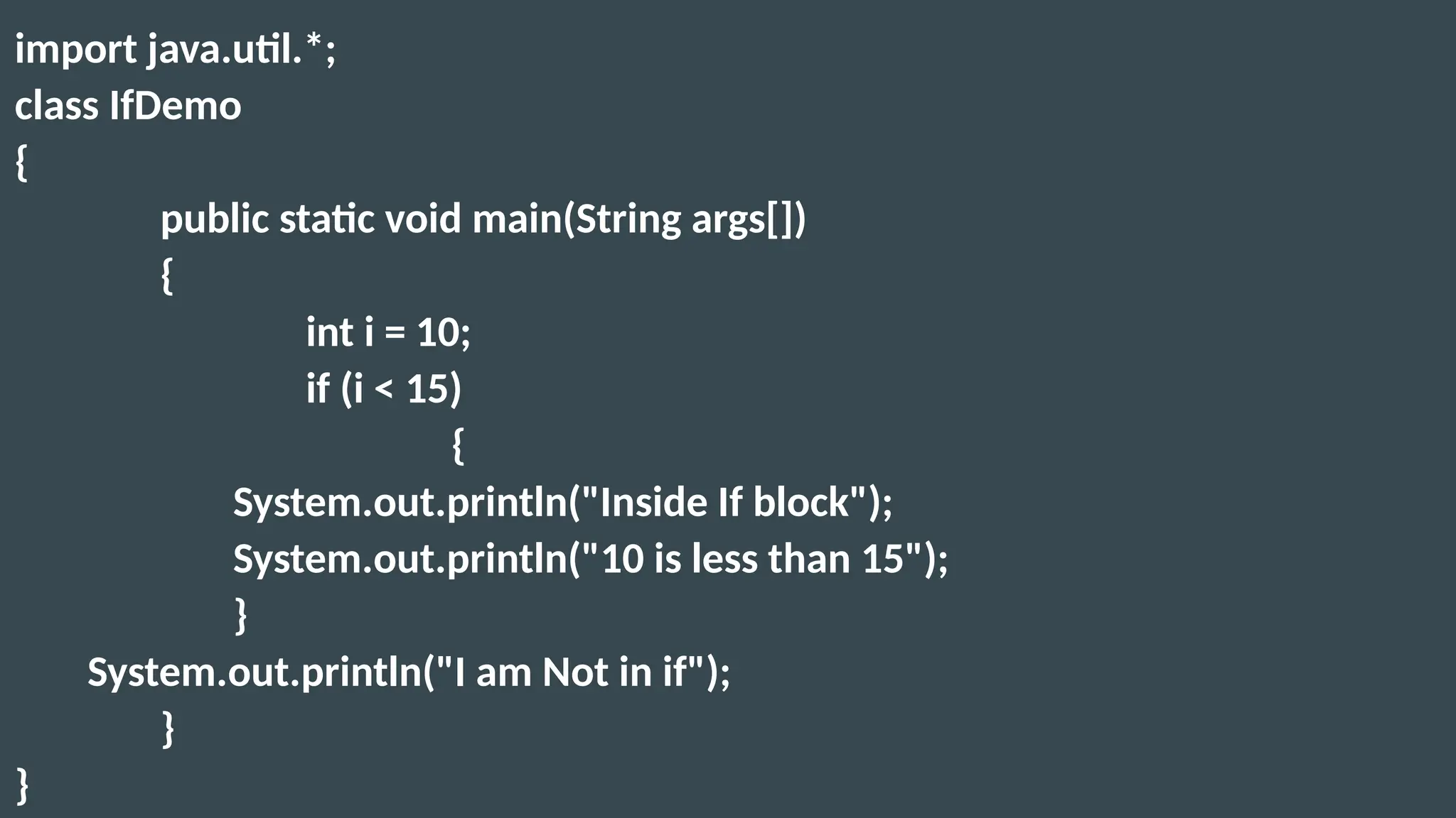 import java.util.*;
class IfDemo
{
public static void main(String args[])
{
int i = 10;
if (i < 15)
{
System.out.println("Inside If block");
System.out.println("10 is less than 15");
}
System.out.println("I am Not in if");
}
}
 
