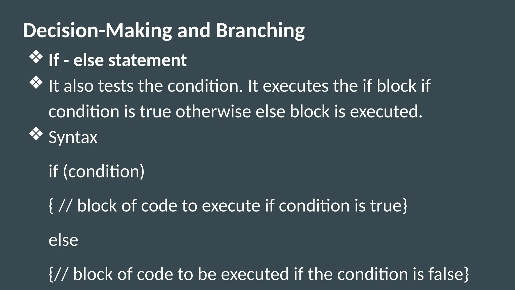 Decision-Making and Branching
❖ If - else statement
❖ It also tests the condition. It executes the if block if
condition is true otherwise else block is executed.
❖ Syntax
if (condition)
{ // block of code to execute if condition is true}
else
{// block of code to be executed if the condition is false}
 