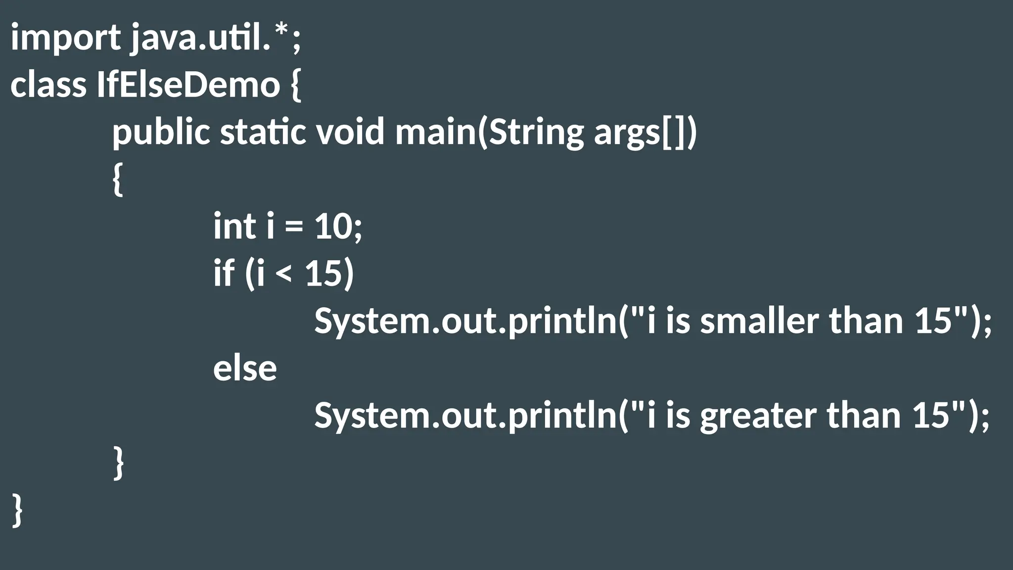 import java.util.*;
class IfElseDemo {
public static void main(String args[])
{
int i = 10;
if (i < 15)
System.out.println("i is smaller than 15");
else
System.out.println("i is greater than 15");
}
}
 