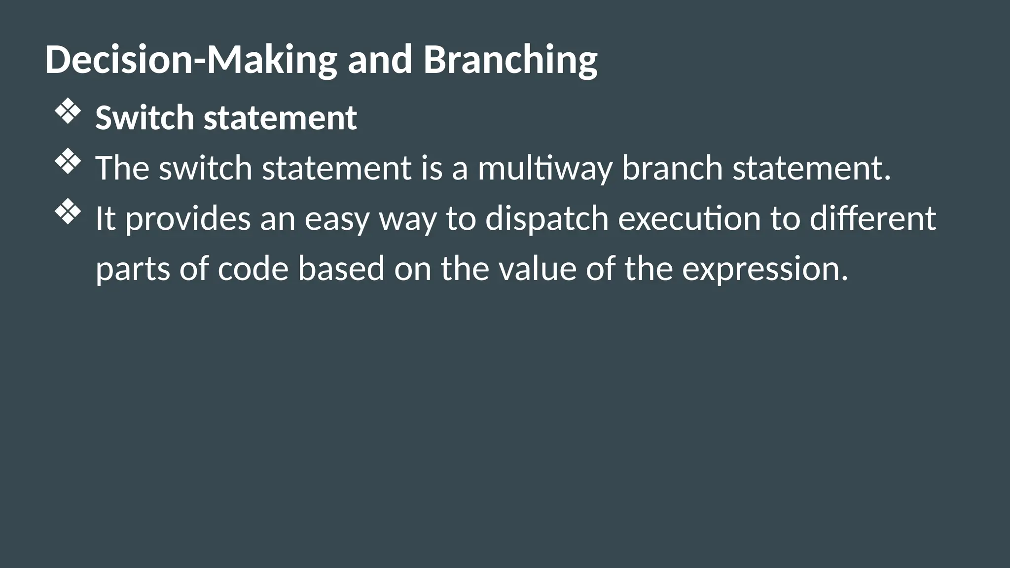 Decision-Making and Branching
❖ Switch statement
❖ The switch statement is a multiway branch statement.
❖ It provides an easy way to dispatch execution to different
parts of code based on the value of the expression.
 